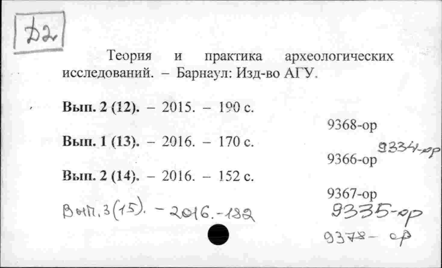 ﻿Теория и практика	археологических
исследований. - Барнаул: Изд-во АГУ
Вып. 2 (12). - 2015. - 190 с.	9368-ор
Вып. 1 (13). - 2016. - 170 с.	9366-ор	г
Вып. 2(14). - 2016. - 152 с.
•	9367-ор